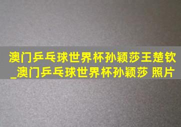 澳门乒乓球世界杯孙颖莎王楚钦_澳门乒乓球世界杯孙颖莎 照片